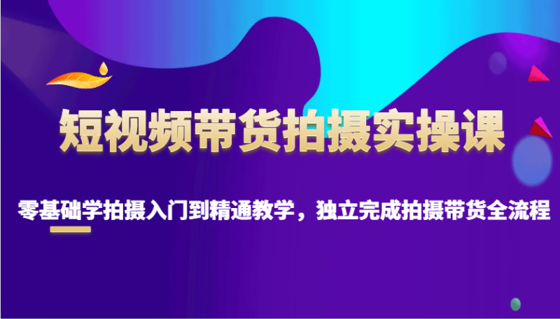 短视频带货拍摄实操课,零基础学拍摄入门到精通教学,独立完成拍摄带货全流程-老吴出海笔记