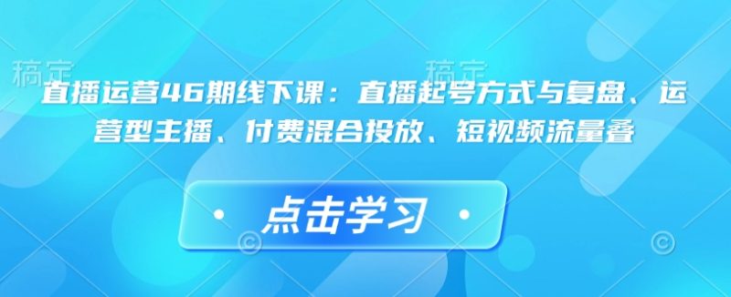 直播运营46期线下课:直播起号方式与复盘、运营型主播、付费混合投放、短视频流量叠-老吴出海笔记