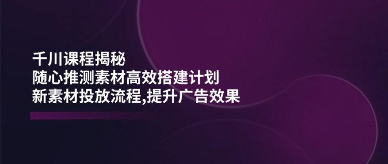 千川课程揭秘:随心推测素材高效搭建计划,新素材投放流程,提升广告效果-老吴出海笔记