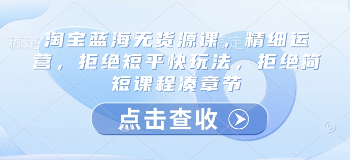 淘宝蓝海无货源课，精细运营，拒绝短平快玩法，拒绝简短课程凑章节-老吴出海笔记