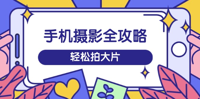 手机摄影全攻略，从拍摄到剪辑，训练营带你玩转短视频，轻松拍大片-老吴出海笔记