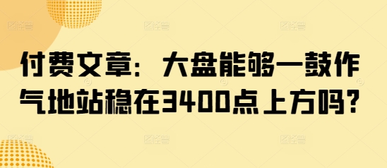 付费文章:大盘能够一鼓作气地站稳在3400点上方吗?-老吴出海笔记
