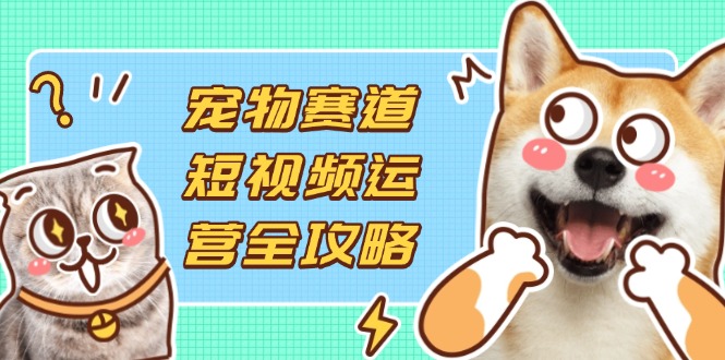 宠物赛道短视频运营全攻略,选品拍摄剪辑实操,实现流量到收益转化-老吴出海笔记