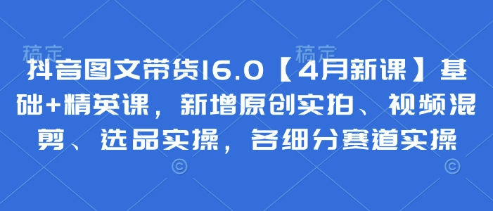 抖音图文带货16.0【4月新课】基础+精英课,新增原创实拍、视频混剪、选品实操,各细分赛道实操-老吴出海笔记
