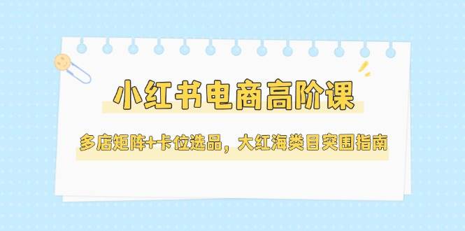小红书电商高阶课，多店矩阵+卡位选品，大红海类目突围指南(更新5月)-老吴出海笔记