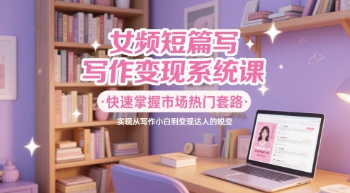 女频短篇写作变现系统课,快速掌握市场热门套路,实现从写作小白到变现达人的蜕变-老吴出海笔记