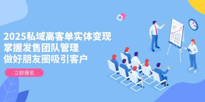 2025私域高客单实体变现，掌握发售团队管理，做好朋友圈吸引客户-老吴出海笔记