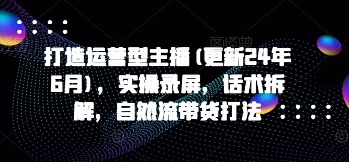 打造运营型主播(更新25年6月),实操录屏,话术拆解,自然流带货打法-老吴出海笔记