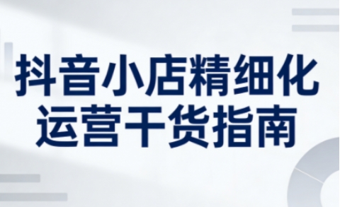 抖音小店精细化运营干货指南新版，助力商家系统提升店铺运营能力(更新26年3月)-老吴出海笔记