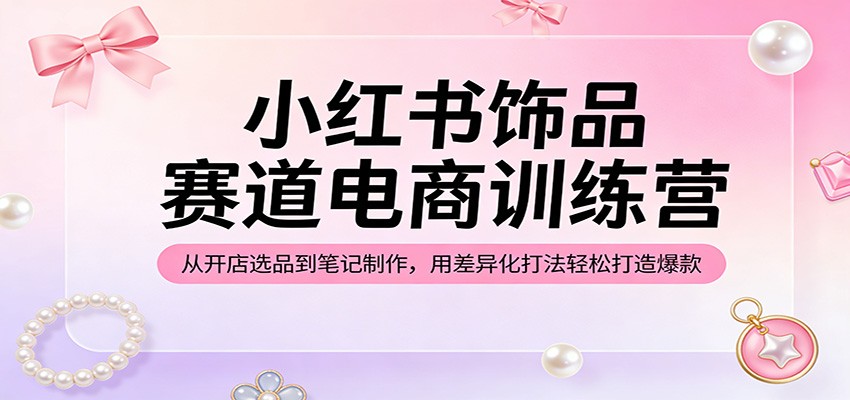 小红书饰品赛道电商训练营：从开店选品到笔记制作，用差异化打法轻松打造爆款-老吴出海笔记