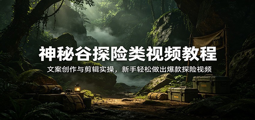 神秘谷探险类视频教程:文案创作与剪辑实操,新手轻松做出爆款探险视频-老吴出海笔记