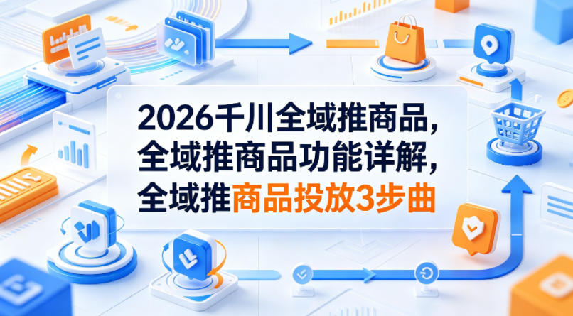 2026千川全域推商品,全域推商品功能详解,全域推商品投放3步曲-老吴出海笔记
