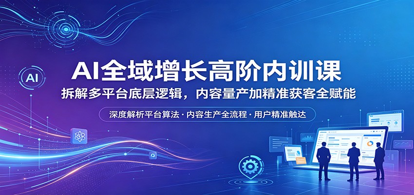 AI全域增长高阶内训课:拆解多平台底层逻辑,内容量产加精准获客全赋能-老吴出海笔记