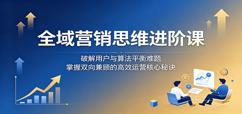 全域营销思维进阶课:破解用户与算法平衡难题,掌握双向兼顾的高效运营核心秘诀-老吴出海笔记