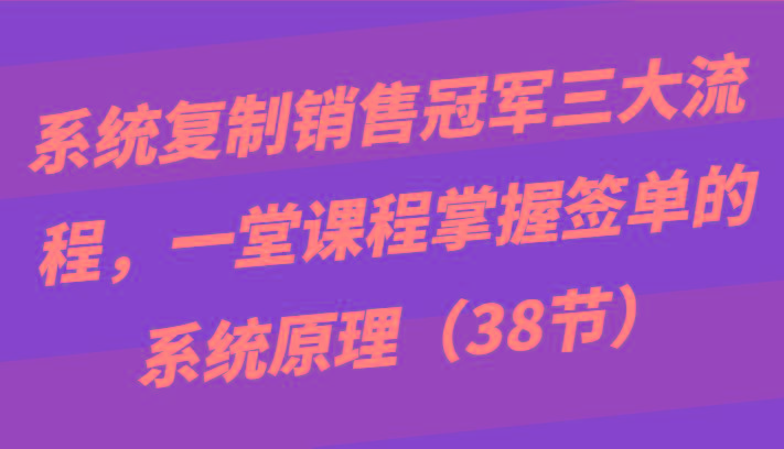 系统复制销售冠军三大流程,一堂课程掌握签单的系统原理(38节)-老吴出海笔记