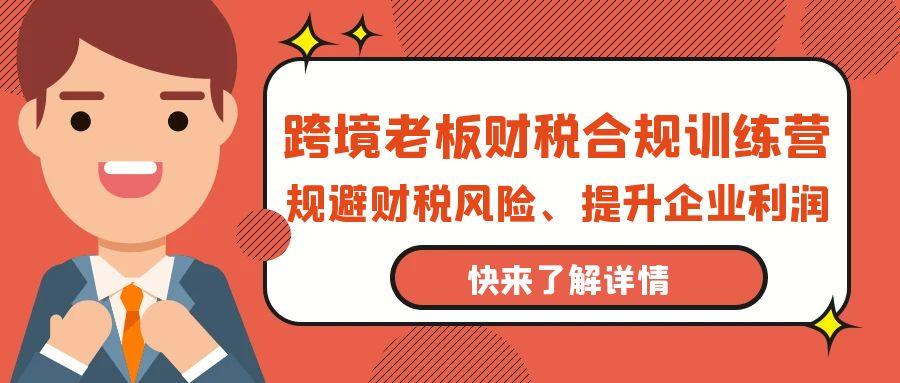 (9838期)跨境老板-财税合规训练营,规避财税风险、提升企业利润